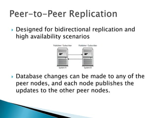 Designed for bidirectional replication and high availability scenariosDatabase changes can be made to any of the peer nodes, and each node publishes the updates to the other peer nodes.Peer-to-Peer Replication