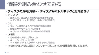 情報を組み合わせてみる
db tech showcase 201415
 ディスクの負荷が高い = ディスクがボトルネックとは限らない
 ディスク
 書き込み / 読み込みのどちらの頻度が多いか
→ ディスク or メモリがボトルネックの可能性
 CPU
 ユーザー増加によるクエリ実行回数の増加
 頻繁なクエリコンパイルの発生
→ CPU or メモリがボトルネックの可能性
 メモリ
 どの領域のメモリが多いのか
 キャッシュのヒット状況
→ メモリ or ディスクがボトルネックの可能性
 本セッションでは上記 3 つのリソースについての情報を取得してみます。
 