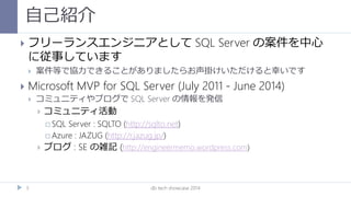 自己紹介
db tech showcase 20143
 フリーランスエンジニアとして SQL Server の案件を中心
に従事しています
 案件等で協力できることがありましたらお声掛けいただけると幸いです
 Microsoft MVP for SQL Server (July 2011 - June 2014)
 コミュニティやブログで SQL Server の情報を発信
 コミュニティ活動
 SQL Server : SQLTO (http://sqlto.net)
 Azure : JAZUG (http://r.jazug.jp/)
 ブログ : SE の雑記 (http://engineermemo.wordpress.com)
 