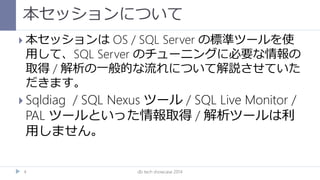本セッションについて
db tech showcase 20144
 本セッションは OS / SQL Server の標準ツールを使
用して、SQL Server のチューニングに必要な情報の
取得 / 解析の一般的な流れについて解説させていた
だきます。
 Sqldiag / SQL Nexus ツール / SQL Live Monitor /
PAL ツールといった情報取得 / 解析ツールは利
用しません。
 