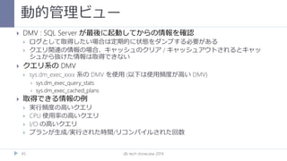 動的管理ビュー
db tech showcase 201445
 DMV : SQL Server が最後に起動してからの情報を確認
 ログとして取得したい場合は定期的に状態をダンプする必要がある
 クエリ関連の情報の場合、キャッシュのクリア / キャッシュアウトされるとキャッ
シュから抜けた情報は取得できない
 クエリ系の DMV
 sys.dm_exec_xxxx 系の DMV を使用 (以下は使用頻度が高い DMV)
 sys.dm_exec_query_stats
 sys.dm_exec_cached_plans
 取得できる情報の例
 実行頻度の高いクエリ
 CPU 使用率の高いクエリ
 I/O の高いクエリ
 プランが生成/実行された時間/リコンパイルされた回数
 