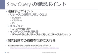 Slow Query の確認ポイント
db tech showcase 201448
 注目するポイント
 リソースの使用率が高いクエリ
 Duration
 CPU Time
 IO
 実行プラン
 コストの高い操作
 インデックスの利用状況
 データ件数の多いテーブルに対してのテーブルスキャン
 開発段階での取得を視野に入れる
 実行速度の遅いクエリを分析するためのチェックリスト
 http://technet.microsoft.com/ja-jp/library/ms177500(v=sql.105).aspx
 