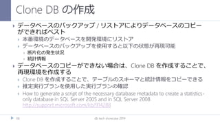 Clone DB の作成
db tech showcase 201466
 データベースのバックアップ / リストアによりデータベースのコピー
ができればベスト
 本番環境のデータベースを開発環境にリストア
 データベースのバックアップを使用すると以下の状態が再現可能
 断片化の発生状況
 統計情報
 データベースのコピーができない場合は、Clone DB を作成することで、
再現環境を作成する
 Clone DB を作成することで、テーブルのスキーマと統計情報をコピーできる
 推定実行プランを使用した実行プランの確認
 How to generate a script of the necessary database metadata to create a statistics-
only database in SQL Server 2005 and in SQL Server 2008
http://support.microsoft.com/kb/914288
 