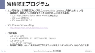 累積修正プログラム
2015/04/18System Center User Group Japan 12第 回勉強会10
 2 か月単位で累積修正プログラム (Cumulative Update) が提供されている
 構築時に、最新の CU を適用するかを検討する (4/16 時点の最新)
 SQL Server 2014 SP1 ( Non SP の CU1 ～ CU5 の修正含む)
 SQL Server 2014 CU6
 SQL Server 2012 SP2 CU5
 SQL Release Services Blog
 http://blogs.msdn.com/b/sqlreleaseservices/
 技術情報
 SQL Server 2012
 Non SP : KB2692828 / SP1 : KB2772858 / SP2 : 2983249
 SQL Server 2014
 Non SP / SP1 : KB2936603
 英語版で確認しないと最新の修正プログラムが記載されていないことがあるので注意
 