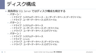 ディスク構成
2015/04/18System Center User Group Japan 12第 回勉強会11
 高負荷な SQL Server ではディスク構成も検討する
 パターン 1
 E ドライブ : システムデータベース + ユーザーデータベース (データファイル)
 F ドライブ : ユーザーデータベース (ログファイル)
 パターン 2
 F ドライブ : システムデータベース
 F ドライブ : ユーザーデータベース (データファイル)
 G ドライブ : ユーザーデータベース (ログファイル)
 パターン 3
 E ドライブ : システムデータベース
 F ドライブ : tempdb
 G ドライブ : ユーザーデータベース (データファイル)
 H ドライブ : ユーザーデータベース (ログファイル)
 