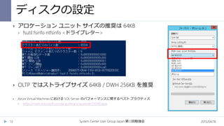 ディスクの設定
2015/04/18System Center User Group Japan 12第 回勉強会13
 アロケーション ユニット サイズの推奨は 64KB
 fsutil fsinfo ntfsinfo <ドライブレター>
 OLTP ではストライプサイズ 64KB / DWH 256KB を推奨
 Azure Virtual Machines における SQL Server のパフォーマンスに関するベスト プラクティス
 https://msdn.microsoft.com/ja-jp/library/azure/dn133149.aspx
 