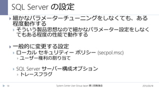 SQL Server の設定
2015/04/18System Center User Group Japan 12第 回勉強会14
 細かなパラメーターチューニングをしなくても、ある
程度動作する
 そういう製品思想なので細かなパラメーター設定をしなく
てもある程度の性能で動作する
 一般的に変更する設定
 ローカル セキュリティー ポリシー (secpol.msc)
 ユーザー権利の割り当て
 SQL Server サーバー構成オプション
 トレースフラグ
 
