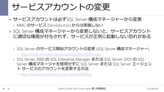 サービスアカウントの変更
2015/04/18System Center User Group Japan 12第 回勉強会16
 サービスアカウントは必ずSQL Server 構成マネージャーから変更
 MMC のサービス (Services.msc) からは実施しない
 SQL Server 構成マネージャーから変更しないと、サービスアカウント
に適切な権限が付与されず、サービスが正常に起動しない恐れがある
 SQL Server のサービス開始アカウントの変更 (SQL Server 構成マネージャー)
 https://msdn.microsoft.com/ja-jp/library/ms345578.aspx
 SQL Server 2000 の SQL Enterprise Manager または SQL Server 2005 の SQL
Server 構成マネージャを使用せずに SQL Server または SQL Server エージェン
ト サービスのアカウントを変更する方法
 https://support.microsoft.com/en-us/kb/283811/ja
 