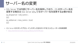 サーバー名の変更
2015/04/18System Center User Group Japan 12第 回勉強会17
 SQL Server では内部にサーバー名を保持しており、OS のサーバー名を
変更する場合は SQL Server としてもサーバー名を変更する必要がある
sp_dropserver <old_name>;
GO
sp_addserver <new_name>, local;
GO
 SQL Server のスタンドアロン インスタンスをホストするコンピューターの名前変更
 https://technet.microsoft.com/ja-jp/library/ms143799.aspx
 