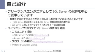 自己紹介
System Center User Group Japan 12第 回勉強会2
 フリーランスエンジニアとして SQL Server の案件を中心
に従事しています
 案件等で協力できることがありましたらお声掛けいただけると幸いです
 「SQL Server 現状診断」による SQL Server 稼働状況の報告書作成
 SQL Server に関してのオンサイト / オフサイトでの技術支援
 コミュニティやブログで SQL Server の情報を発信
 コミュニティ活動
 SQL Server : SQLTO (http://sqlto.net)
 Azure : JAZUG (http://r.jazug.jp/)
 ブログ : SE の雑記 (http://blog.engineer-memo.com)
 Twitter : @Masayuki_Ozawa
2015/04/18
 