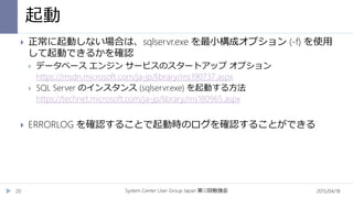 起動
2015/04/18System Center User Group Japan 12第 回勉強会20
 正常に起動しない場合は、sqlservr.exe を最小構成オプション (-f) を使用
して起動できるかを確認
 データベース エンジン サービスのスタートアップ オプション
https://msdn.microsoft.com/ja-jp/library/ms190737.aspx
 SQL Server のインスタンス (sqlservr.exe) を起動する方法
https://technet.microsoft.com/ja-jp/library/ms180965.aspx
 ERRORLOG を確認することで起動時のログを確認することができる
 