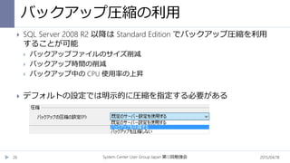 バックアップ圧縮の利用
2015/04/18System Center User Group Japan 12第 回勉強会26
 SQL Server 2008 R2 以降は Standard Edition でバックアップ圧縮を利用
することが可能
 バックアップファイルのサイズ削減
 バックアップ時間の削減
 バックアップ中の CPU 使用率の上昇
 デフォルトの設定では明示的に圧縮を指定する必要がある
 