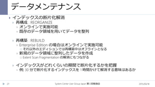 データメンテナンス
2015/04/18System Center User Group Japan 12第 回勉強会27
 インデックスの断片化解消
 再構成 : REORGANIZE
 オンラインで実施可能
 既存のデータ領域を用いてデータを整列
 再構築 : REBUILD
 Enterprise Edition の場合はオンラインで実施可能
 それ以外のエディションでは再構築中はオフラインとなる
 新規のデータ領域に整列したデータを作成
 Extent Scan Fragmentation の解消にもつながる
 インデックスがどれくらいの期間で断片化するかを把握
 例) 30 分で断片化するインデックスを 1 時間かけて解消する意味はあるか
 