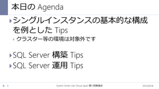 本日の Agenda
2015/04/18System Center User Group Japan 12第 回勉強会3
シングルインスタンスの基本的な構成
を例とした Tips
 クラスター等の環境は対象外です
SQL Server 構築 Tips
SQL Server 運用 Tips
 