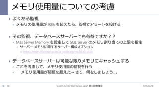 メモリ使用量についての考慮
2015/04/18System Center User Group Japan 12第 回勉強会30
 よくある監視
 メモリの使用量が 90% を超えたら、監視でアラートを投げる
 その監視、データベースサーバーでも有益ですか？？
 Max Server Memory を設定して SQL Server のメモリ割り当ての上限を指定
 サーバー メモリに関するサーバー構成オプション
 https://msdn.microsoft.com/ja-jp/library/ms178067.aspx
 データベースサーバーは可能な限りメモリにキャッシュする
 これを考慮して、メモリ使用量の監視を行う
 メモリ使用量が閾値を超えた→ さて、何をしましょう…。
 