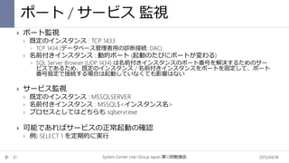 ポート / サービス 監視
2015/04/18System Center User Group Japan 12第 回勉強会31
 ポート監視
 既定のインスタンス : TCP 1433
 TCP 1434 (データベース管理者用の診断接続 :DAC)
 名前付きインスタンス : 動的ポート (起動のたびにポートが変わる)
 SQL Server Browser (UDP 1434) は名前付きインスタンスのポート番号を解決するためのサー
ビスであるため、既定のインスタンス / 名前付きインスタンスをポートを固定して、ポート
番号指定で接続する場合は起動していなくても影響はない
 サービス監視
 既定のインスタンス : MSSQLSERVER
 名前付きインスタンス : MSSQL$<インスタンス名>
 プロセスとしてはどちらも sqlservr.exe
 可能であればサービスの正常起動の確認
 例) SELECT 1 を定期的に実行
 