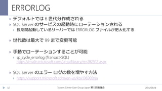 ERRORLOG
2015/04/18System Center User Group Japan 12第 回勉強会32
 デフォルトでは 6 世代分作成される
 SQL Server のサービスの起動時にローテーションされる
 長期間起動しているサーバーでは ERRORLOG ファイルが肥大化する
 世代数は最大で 99 まで変更可能
 手動でローテーションすることが可能
 sp_cycle_errorlog (Transact-SQL)
https://msdn.microsoft.com/ja-jp/library/ms182512.aspx
 SQL Server のエラー ログの数を増やす方法
 https://support.microsoft.com/en-us/kb/196909/ja
 