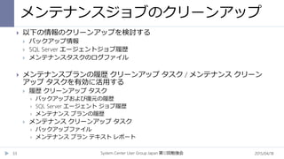 メンテナンスジョブのクリーンアップ
2015/04/18System Center User Group Japan 12第 回勉強会33
 以下の情報のクリーンアップを検討する
 バックアップ情報
 SQL Server エージェントジョブ履歴
 メンテナンスタスクのログファイル
 メンテナンスプランの履歴 クリーンアップ タスク / メンテナンス クリーン
アップ タスクを有効に活用する
 履歴 クリーンアップ タスク
 バックアップおよび復元の履歴
 SQL Server エージェント ジョブ履歴
 メンテナンス プランの履歴
 メンテナンス クリーンアップ タスク
 バックアップファイル
 メンテナンス プラン テキスト レポート
 