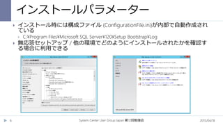 インストールパラメーター
2015/04/18System Center User Group Japan 12第 回勉強会6
 インストール時には構成ファイル (ConfigurationFile.ini)が内部で自動作成され
ている
 C:¥Program Files¥Microsoft SQL Server¥120¥Setup Bootstrap¥Log
 無応答セットアップ / 他の環境でどのようにインストールされたかを確認す
る場合に利用できる
 