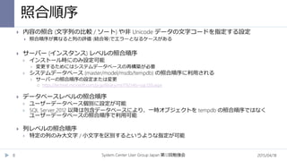 照合順序
2015/04/18System Center User Group Japan 12第 回勉強会8
 内容の照合 (文字列の比較 / ソート) や非 Unicode データの文字コードを指定する設定
 照合順序が異なると列の評価 (結合等)でエラーとなるケースがある
 サーバー (インスタンス) レベルの照合順序
 インストール時にのみ設定可能
 変更するためにはシステムデータベースの再構築が必要
 システムデータベース (master/model/msdb/tempdb) の照合順序に利用される
 サーバーの照合順序の設定または変更
 https://technet.microsoft.com/ja-jp/library/ms179254(v=sql.120).aspx
 データベースレベルの照合順序
 ユーザーデータベース個別に設定が可能
 SQL Server 2012 以降は包含データベースにより、一時オブジェクトを tempdb の照合順序ではなく
ユーザーデータベースの照合順序で利用可能
 列レベルの照合順序
 特定の列のみ大文字 / 小文字を区別するというような指定が可能
 
