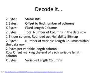 Decode it…
2 Byte : Status Bits
2 Bytes: Offset to find number of columns
X Bytes: Fixed Length Columns
2 Bytes: Total Number of Columns in the data row
1 Bit per column, Rounded up: Nullability Bitmap
2 Bytes: Number of Variable Length Columns within
the data row
2 Bytes per variable length column :
Row Offset marking the end of each variable length
column
X Bytes: Variable Length Columns
Quelle: http://sqlfascination.com/2010/02/03/how-do-you-decode-a-simple-entry-in-the-transaction-log-part-1/
 