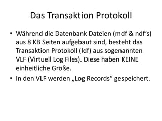 Das Transaktion Protokoll
• Während die Datenbank Dateien (mdf & ndf‘s)
aus 8 KB Seiten aufgebaut sind, besteht das
Transaktion Protokoll (ldf) aus sogenannten
VLF (Virtuell Log Files). Diese haben KEINE
einheitliche Größe.
• In den VLF werden „Log Records“ gespeichert.
 