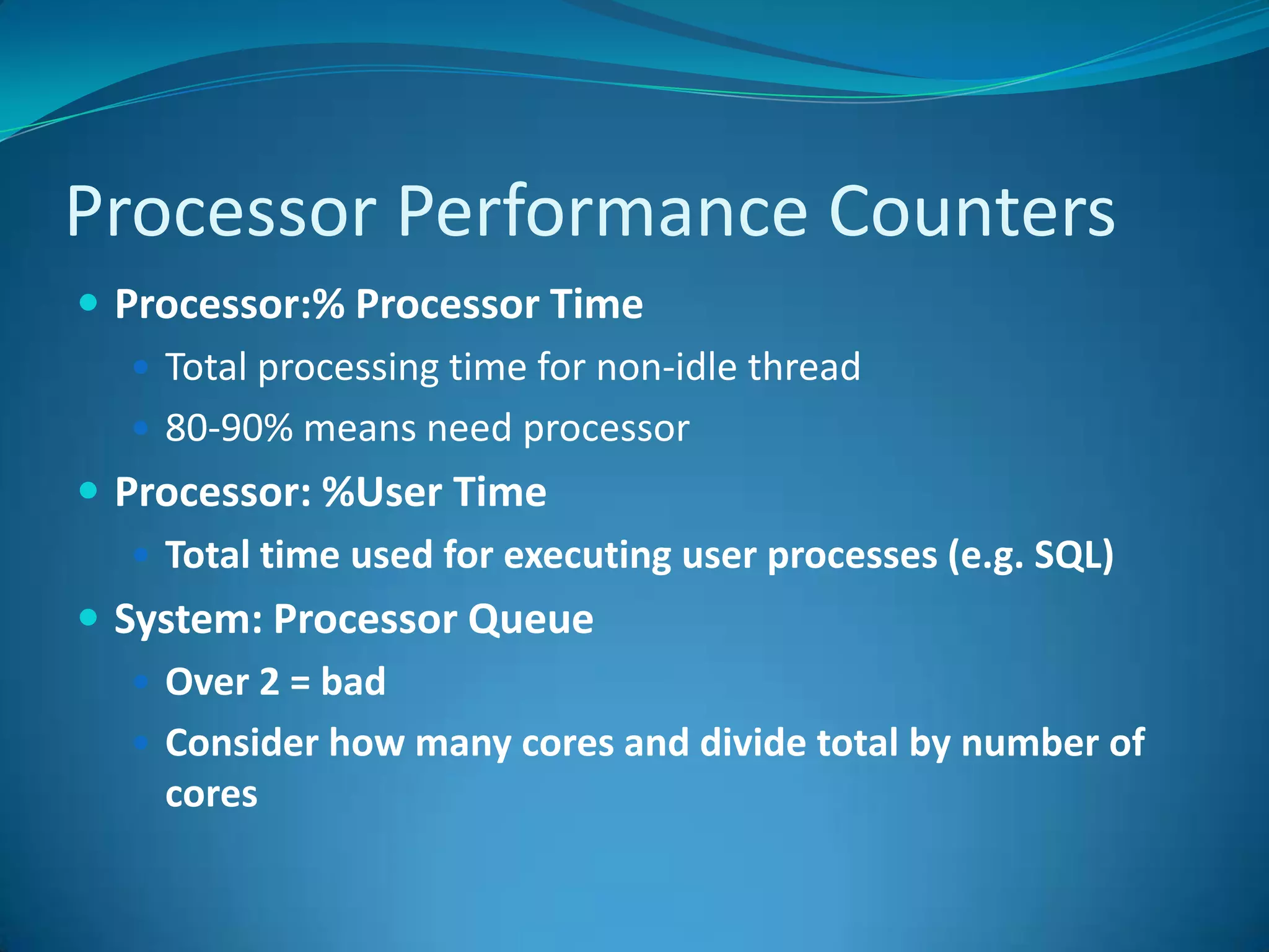 Processor Performance CountersProcessor:% Processor TimeTotal processing time for non-idle thread80-90% means need processorProcessor: %User TimeTotal time used for executing user processes (e.g. SQL)System: Processor QueueOver 2 = badConsider how many cores and divide total by number of cores 