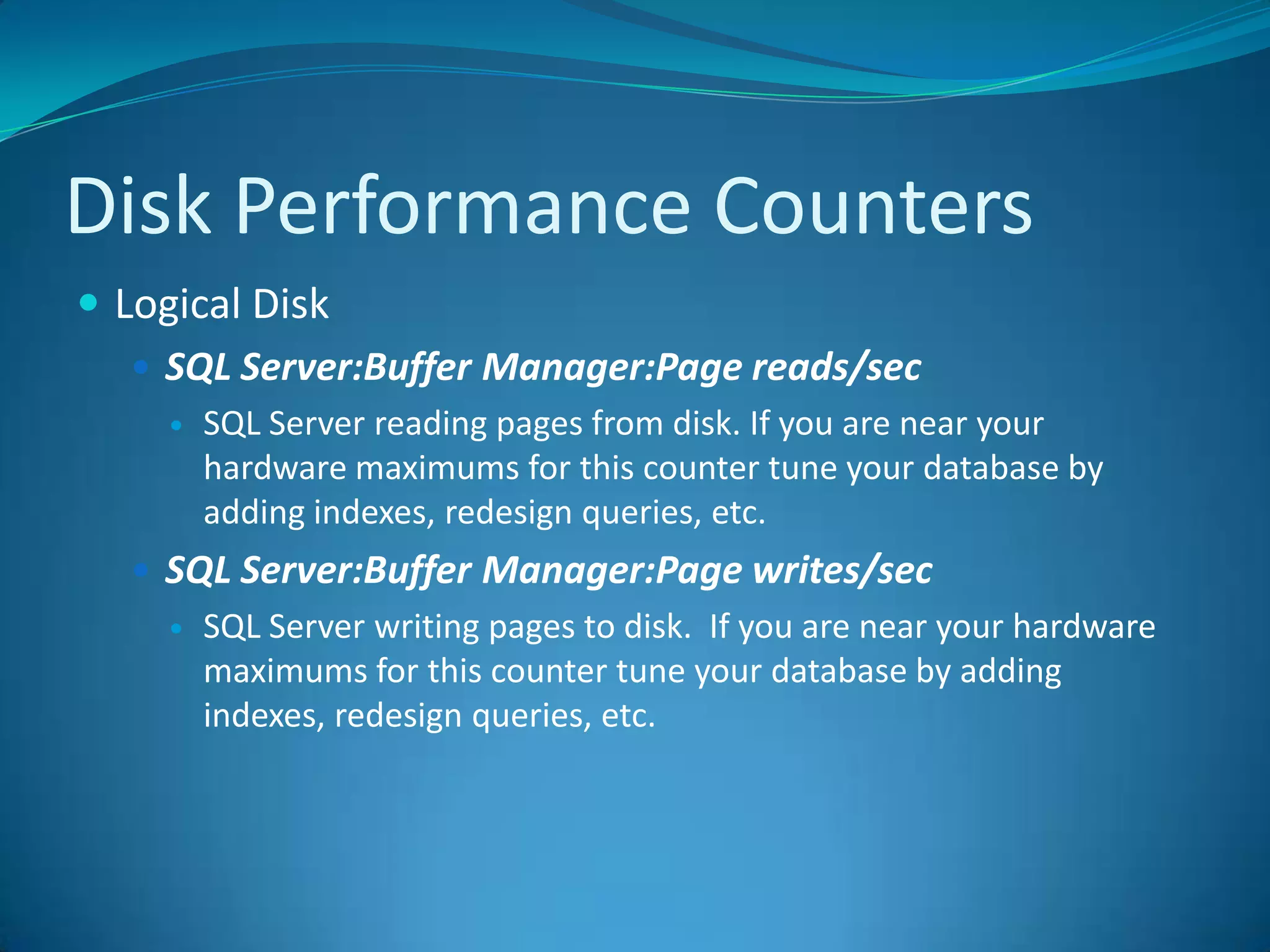 Disk Performance CountersLogical DiskSQL Server:BufferManager:Page reads/sec SQL Server reading pages from disk. If you are near your hardware maximums for this counter tune your database by adding indexes, redesign queries, etc.SQL Server:BufferManager:Page writes/sec SQL Server writing pages to disk.  If you are near your hardware maximums for this counter tune your database by adding indexes, redesign queries, etc.