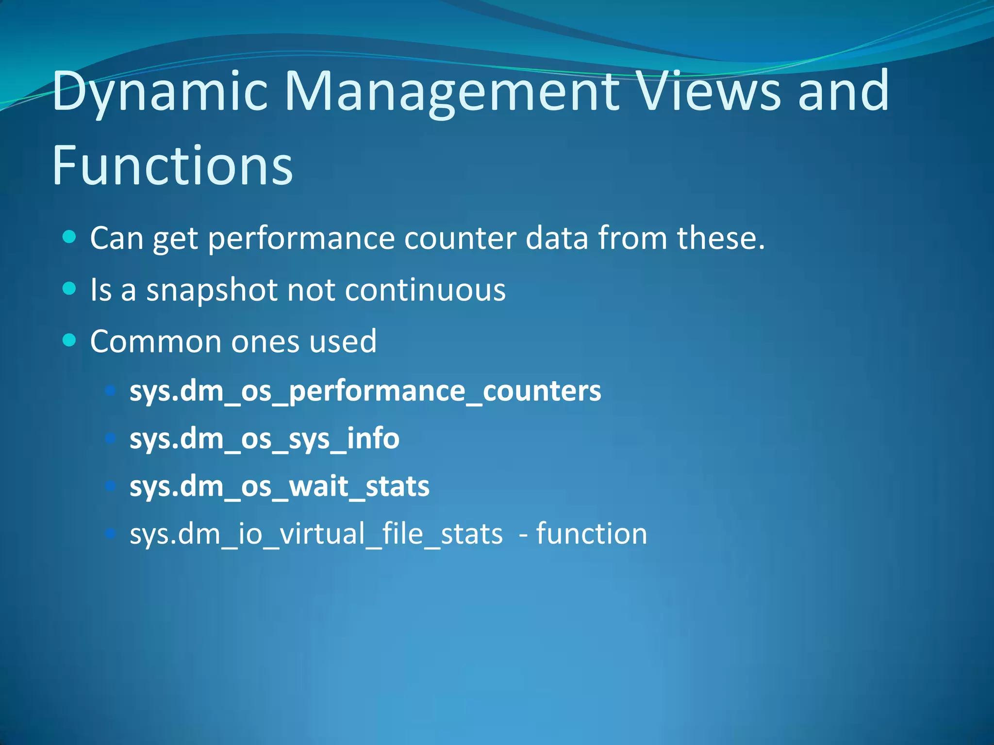 Dynamic Management Views and FunctionsCan get performance counter data from these.  Is a snapshot not continuousCommon ones usedsys.dm_os_performance_counterssys.dm_os_sys_infosys.dm_os_wait_statssys.dm_io_virtual_file_stats - function