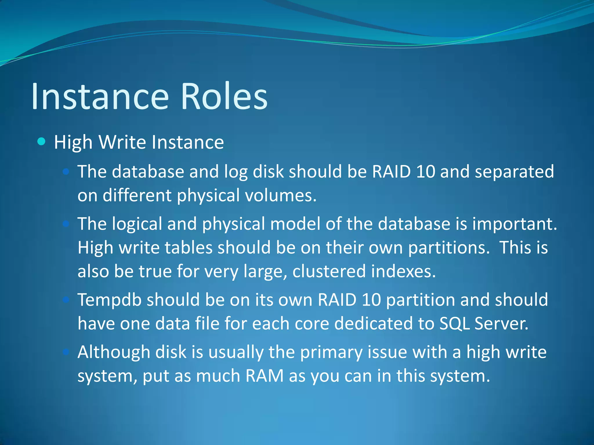 Instance RolesHigh Write InstanceThe database and log disk should be RAID 10 and separated on different physical volumes.The logical and physical model of the database is important.  High write tables should be on their own partitions.  This is also be true for very large, clustered indexes.Tempdb should be on its own RAID 10 partition and should have one data file for each core dedicated to SQL Server.Although disk is usually the primary issue with a high write system, put as much RAM as you can in this system.