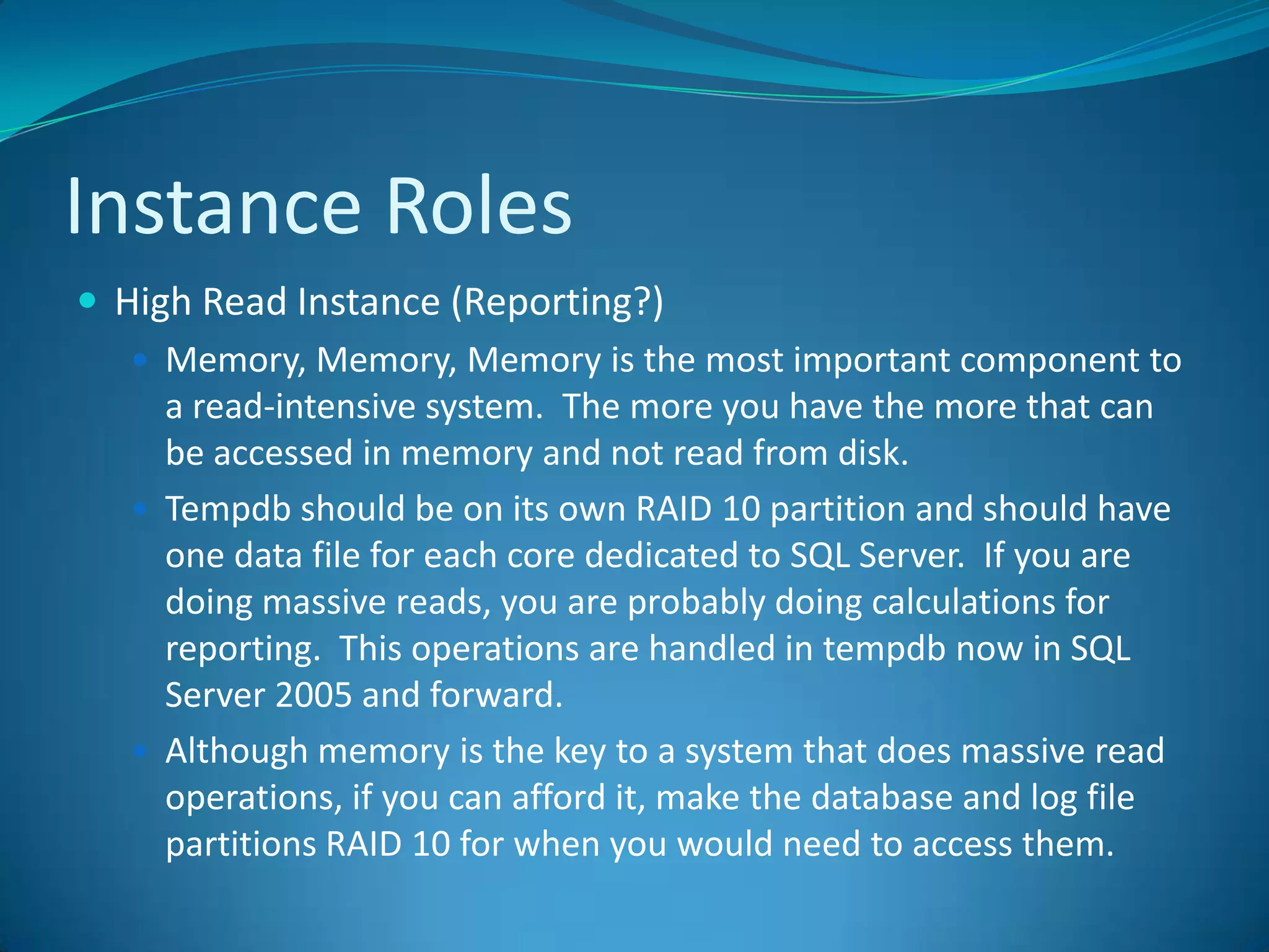 Instance RolesHigh Read Instance (Reporting?)Memory, Memory, Memory is the most important component to a read-intensive system.  The more you have the more that can be accessed in memory and not read from disk.Tempdb should be on its own RAID 10 partition and should have one data file for each core dedicated to SQL Server.  If you are doing massive reads, you are probably doing calculations for reporting.  This operations are handled in tempdb now in SQL Server 2005 and forward.Although memory is the key to a system that does massive read operations, if you can afford it, make the database and log file partitions RAID 10 for when you would need to access them.