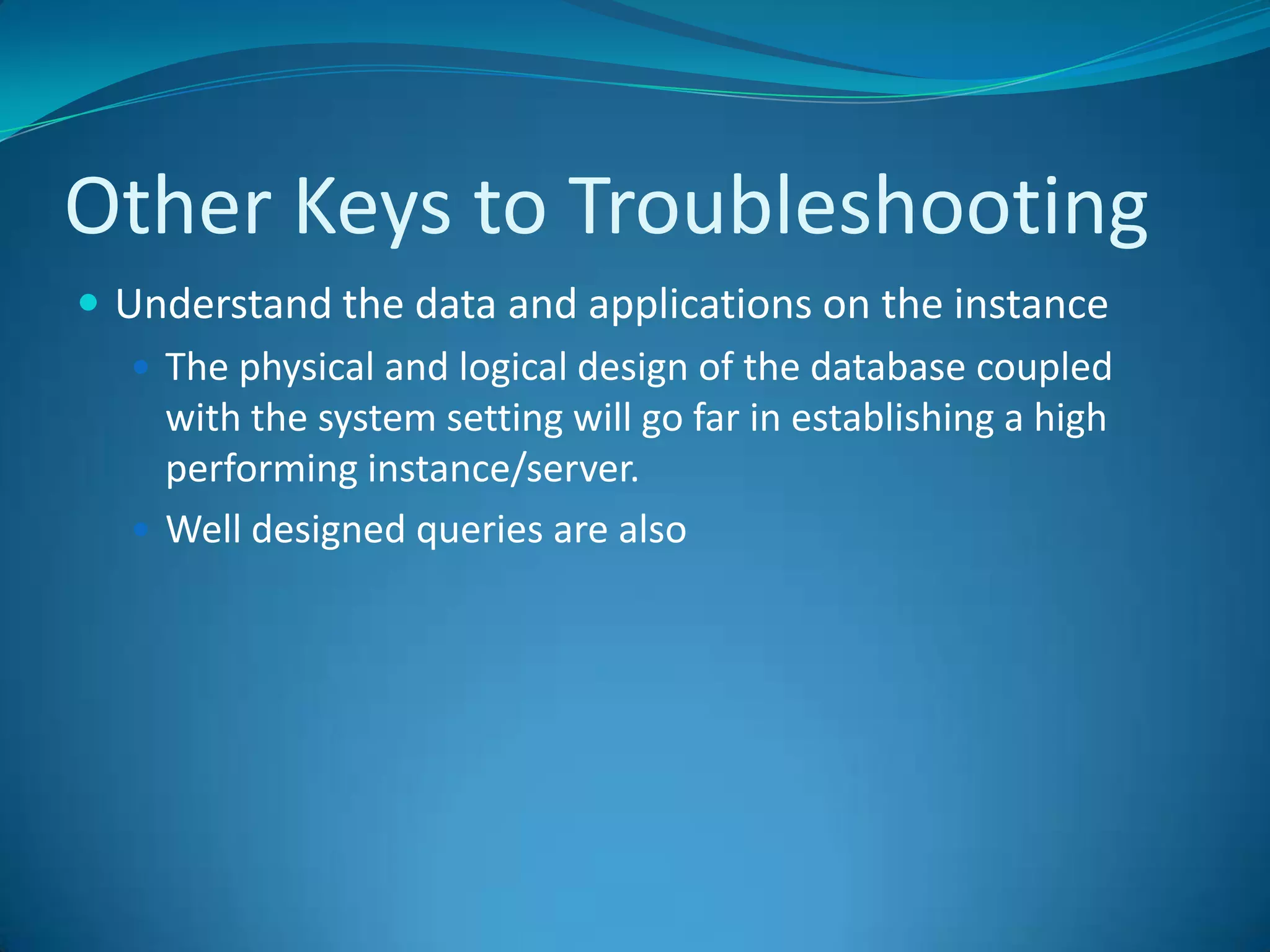 Other Keys to Troubleshooting	Understand the data and applications on the instanceThe physical and logical design of the database coupled with the system setting will go far in establishing a high performing instance/server. Well designed queries are also 