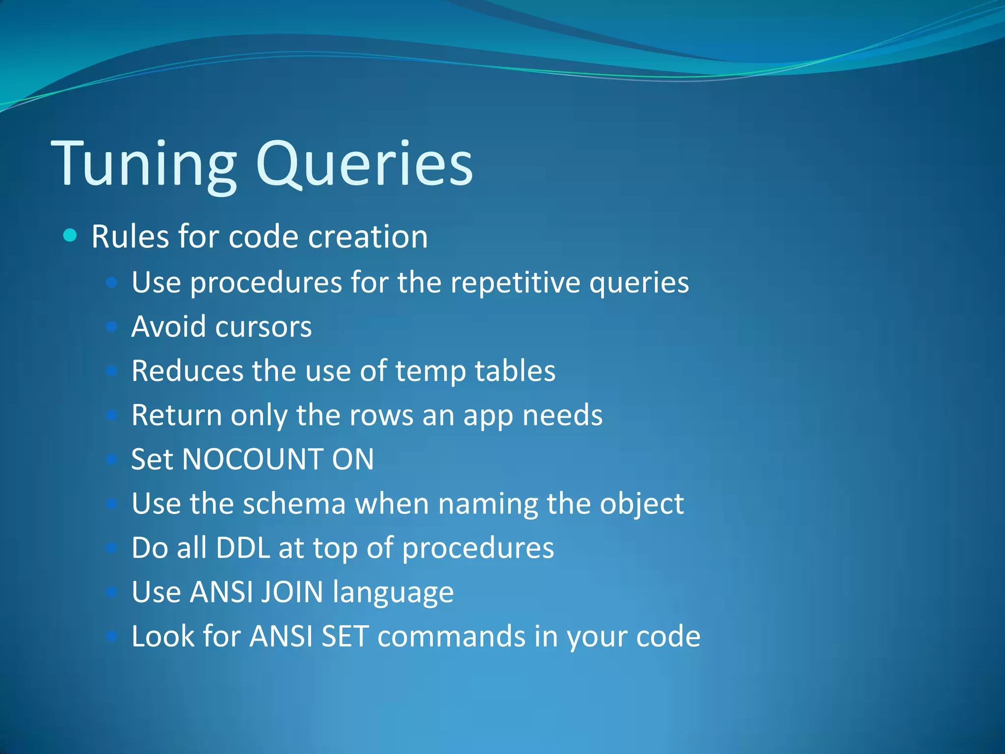 Tuning QueriesRules for code creationUse procedures for the repetitive queriesAvoid cursorsReduces the use of temp tables Return only the rows an app needsSet NOCOUNT ONUse the schema when naming the objectDo all DDL at top of proceduresUse ANSI JOIN languageLook for ANSI SET commands in your code