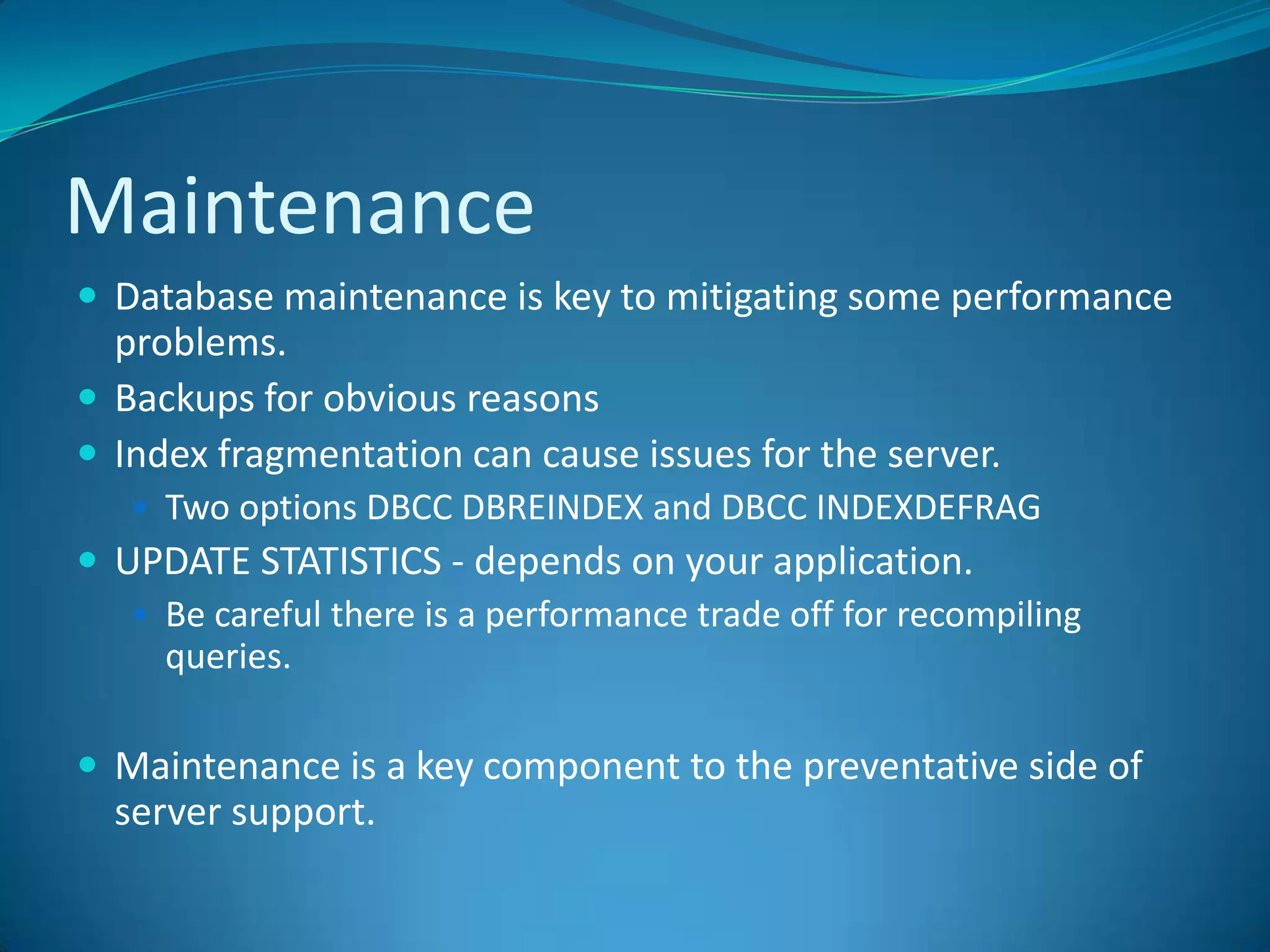 MaintenanceDatabase maintenance is key to mitigating some performance problems.  Backups for obvious reasonsIndex fragmentation can cause issues for the server.Two options DBCC DBREINDEX and DBCC INDEXDEFRAGUPDATE STATISTICS - depends on your application.Be careful there is a performance trade off for recompiling queries. Maintenance is a key component to the preventative side of server support.