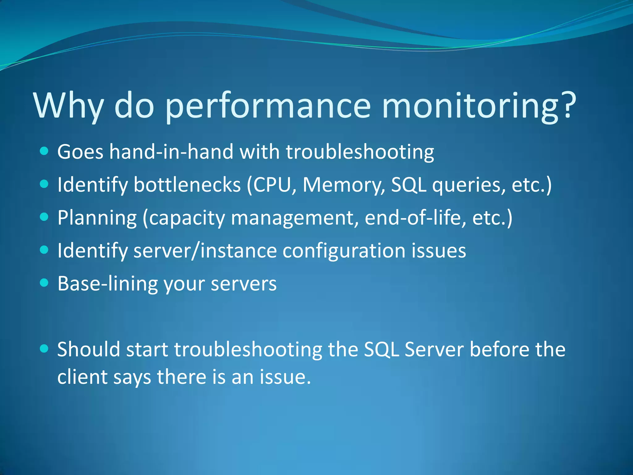 Why do performance monitoring?	Goes hand-in-hand with troubleshootingIdentify bottlenecks (CPU, Memory, SQL queries, etc.)Planning (capacity management, end-of-life, etc.)Identify server/instance configuration issuesBase-lining your serversShould start troubleshooting the SQL Server before the client says there is an issue.