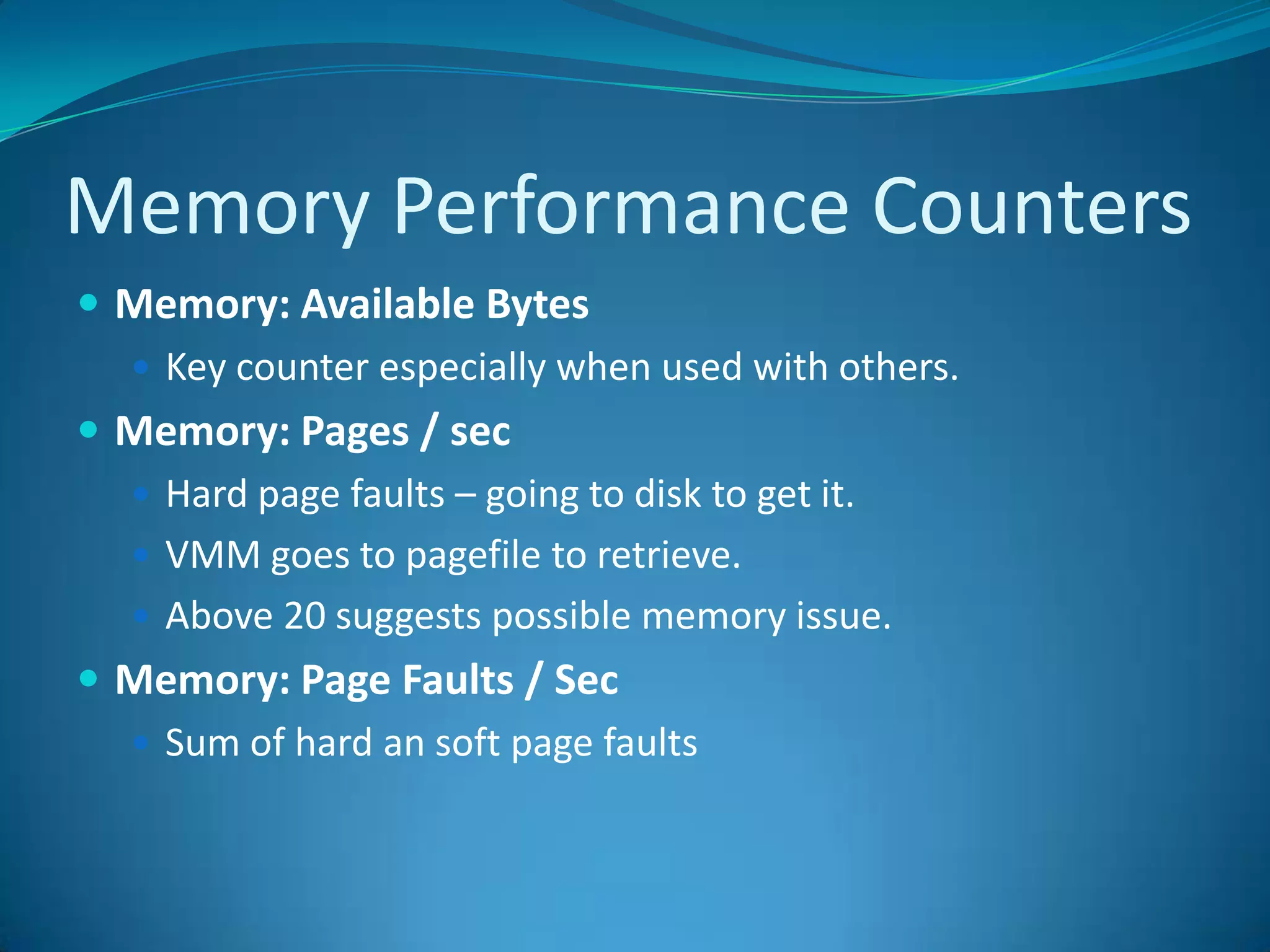 Memory Performance CountersMemory: Available BytesKey counter especially when used with others.Memory: Pages / sec Hard page faults – going to disk to get it.VMM goes to pagefile to retrieve.Above 20 suggests possible memory issue.Memory: Page Faults / Sec Sum of hard an soft page faults