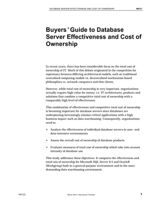DATABASE SERVER EFFECTIVENESS AND COST OF OWNERSHIP INPUT
YNTCO  1999 by INPUT. Reproduction Prohibited. 1
Buyers’Guide to Database
Server Effectiveness and Cost of
Ownership
In recent years, there has been considerable focus on the total cost of
ownership of IT. Much of this debate originated in the competition for
supremacy between differing architectural models, such as traditional
centralized computing models vs. decentralized workstation-based
philosophies vs. network computers and thin clients.
However, while total cost of ownership is very important, organizations
actually require high value for money, i.e. IT architectures, products and
solutions that combine a competitive total cost of ownership with a
comparably high level of effectiveness.
This combination of effectiveness and competitive total cost of ownership
is becoming important for database servers since databases are
underpinning increasingly mission critical applications with a high
business impact such as data warehousing. Consequently, organizations
need to:
• Analyze the effectiveness of individual database servers in user- and
data-intensive environments
• Assess the overall cost of ownership of database products
• Evaluate measures of total cost of ownership which take into account
intensity of database use
This study addresses these objectives. It compares the effectiveness and
total cost of ownership for Microsoft SQL Server 6.5 and Oracle8
(Workgroup) both in a general purpose environment and in the more
demanding data warehousing environment.
 