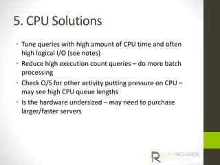 5. CPU Solutions 
• Tune queries with high amount of CPU time and often 
high logical I/O (see notes) 
• Reduce high execution count queries – do more batch 
processing 
• Check O/S for other activity putting pressure on CPU – 
may see high CPU queue lengths 
• Is the hardware undersized – may need to purchase 
larger/faster servers 
 