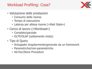 • Valutazione delle prestazioni
• Consumo delle risorse
• Tempo di esecuzione
• Latenza per attesa risorse («Wait Stats»)
• Carico di lavoro («Workload»)
• Completo/parziale
• OLTP/OLAP (solitamente misto)
• Tipo di Query
• Sviluppate singolarmente/generate da un framework
• Parametriche/non-parametriche
• Ad-hoc/Store Procedure
Workload Profiling: Cosa?
 