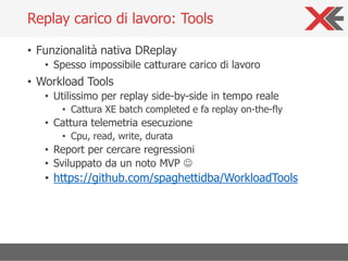 • Funzionalità nativa DReplay
• Spesso impossibile catturare carico di lavoro
• Workload Tools
• Utilissimo per replay side-by-side in tempo reale
• Cattura XE batch completed e fa replay on-the-fly
• Cattura telemetria esecuzione
• Cpu, read, write, durata
• Report per cercare regressioni
• Sviluppato da un noto MVP ☺
• https://github.com/spaghettidba/WorkloadTools
Replay carico di lavoro: Tools
 