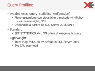 • sys.dm_exec_query_statistics_xml(session)
• Piano esecuzione con statistiche transitorie «in-flight»
• es. numero righe, CPU
• Disponibile a partire da SQL Server 2016 SP1+
• Standard
• SET STATISTICS XML ON prima di eseguire la query
• Lightweight
• Trace Flag 7412, on by default in SQL Server 2019
• 2% CPU overhead
Query Profiling
 