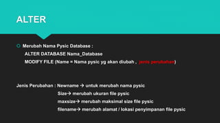 ALTER
 Merubah Nama Pysic Database :
ALTER DATABASE Nama_Database
MODIFY FILE (Name = Nama pysic yg akan diubah , jenis perubahan)
Jenis Perubahan : Newname  untuk merubah nama pysic
Size merubah ukuran file pysic
maxsize merubah maksimal size file pysic
filename merubah alamat / lokasi penyimpanan file pysic
 