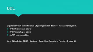 DDL
Digunakan Untuk Mendefinisikan Objek-objek dalam database management system.
 CREATE (membuat objek)
 DROP (menghapus objek)
 ALTER (merubah objek)
Jenis Objek Dalam DBMS : Database , Table, View, Procedure, Function, Trigger, dll
 