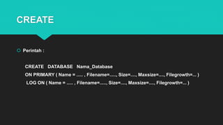 CREATE
 Perintah :
CREATE DATABASE Nama_Database
ON PRIMARY ( Name = ..... , Filename=....., Size=...., Maxsize=...., Filegrowth=... )
LOG ON ( Name = ..... , Filename=....., Size=...., Maxsize=...., Filegrowth=... )
 