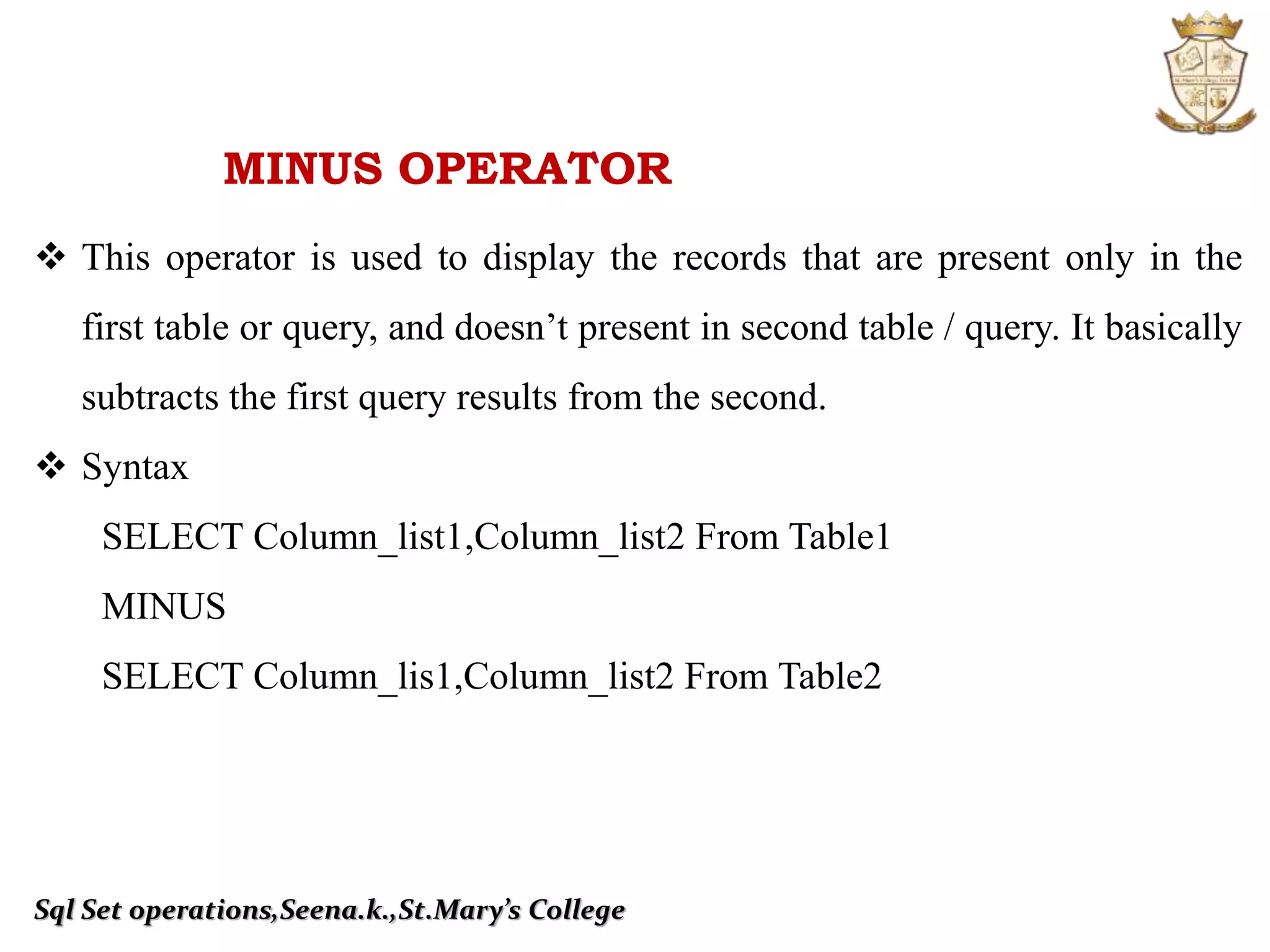 Sql Set operations,Seena.k.,St.Mary’s College
MINUS OPERATOR
 This operator is used to display the records that are present only in the
first table or query, and doesn’t present in second table / query. It basically
subtracts the first query results from the second.
 Syntax
SELECT Column_list1,Column_list2 From Table1
MINUS
SELECT Column_lis1,Column_list2 From Table2
 