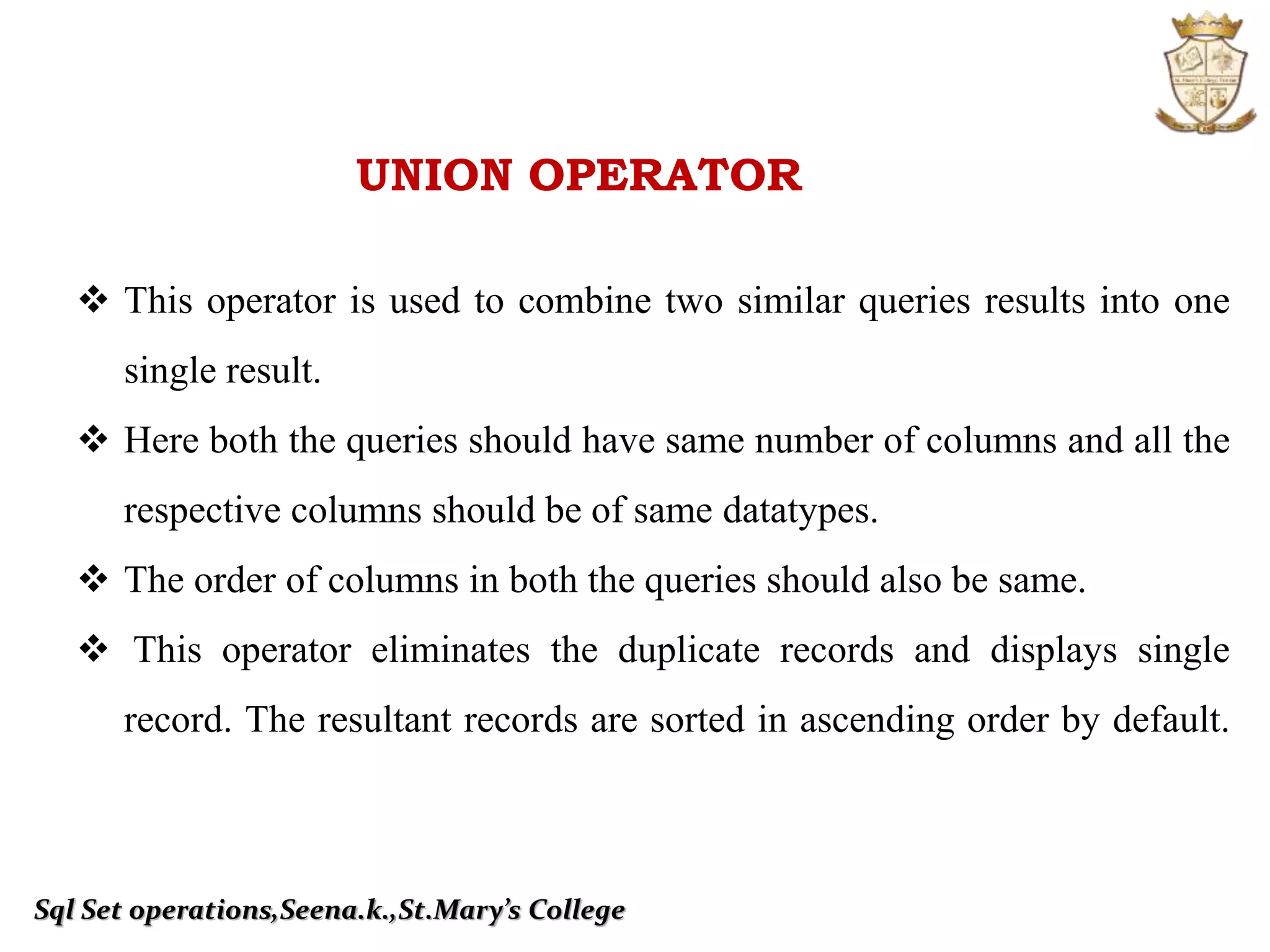 Sql Set operations,Seena.k.,St.Mary’s College
UNION OPERATOR
 This operator is used to combine two similar queries results into one
single result.
 Here both the queries should have same number of columns and all the
respective columns should be of same datatypes.
 The order of columns in both the queries should also be same.
 This operator eliminates the duplicate records and displays single
record. The resultant records are sorted in ascending order by default.
 