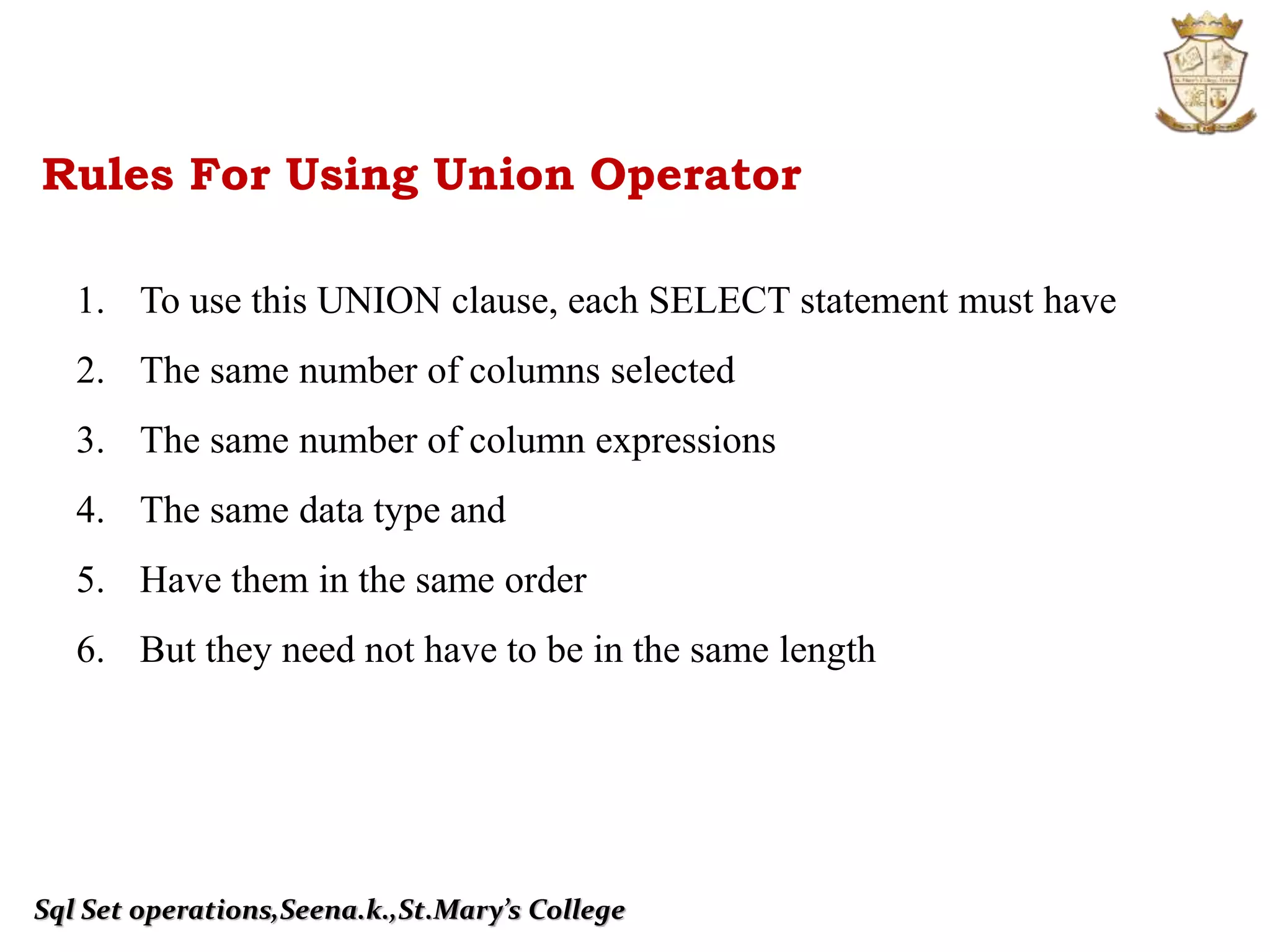Sql Set operations,Seena.k.,St.Mary’s College
Rules For Using Union Operator
1. To use this UNION clause, each SELECT statement must have
2. The same number of columns selected
3. The same number of column expressions
4. The same data type and
5. Have them in the same order
6. But they need not have to be in the same length
 