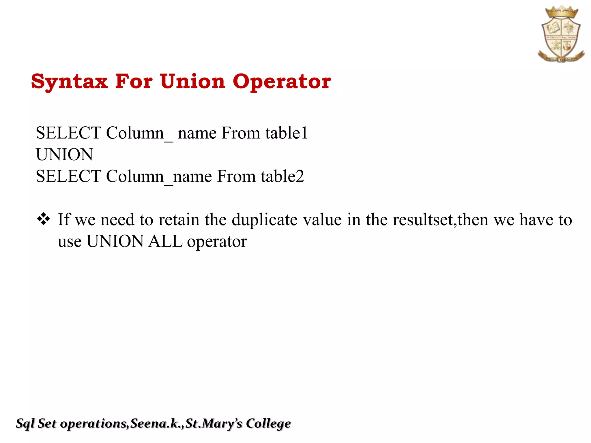 Sql Set operations,Seena.k.,St.Mary’s College
Syntax For Union Operator
SELECT Column_ name From table1
UNION
SELECT Column_name From table2
 If we need to retain the duplicate value in the resultset,then we have to
use UNION ALL operator
 