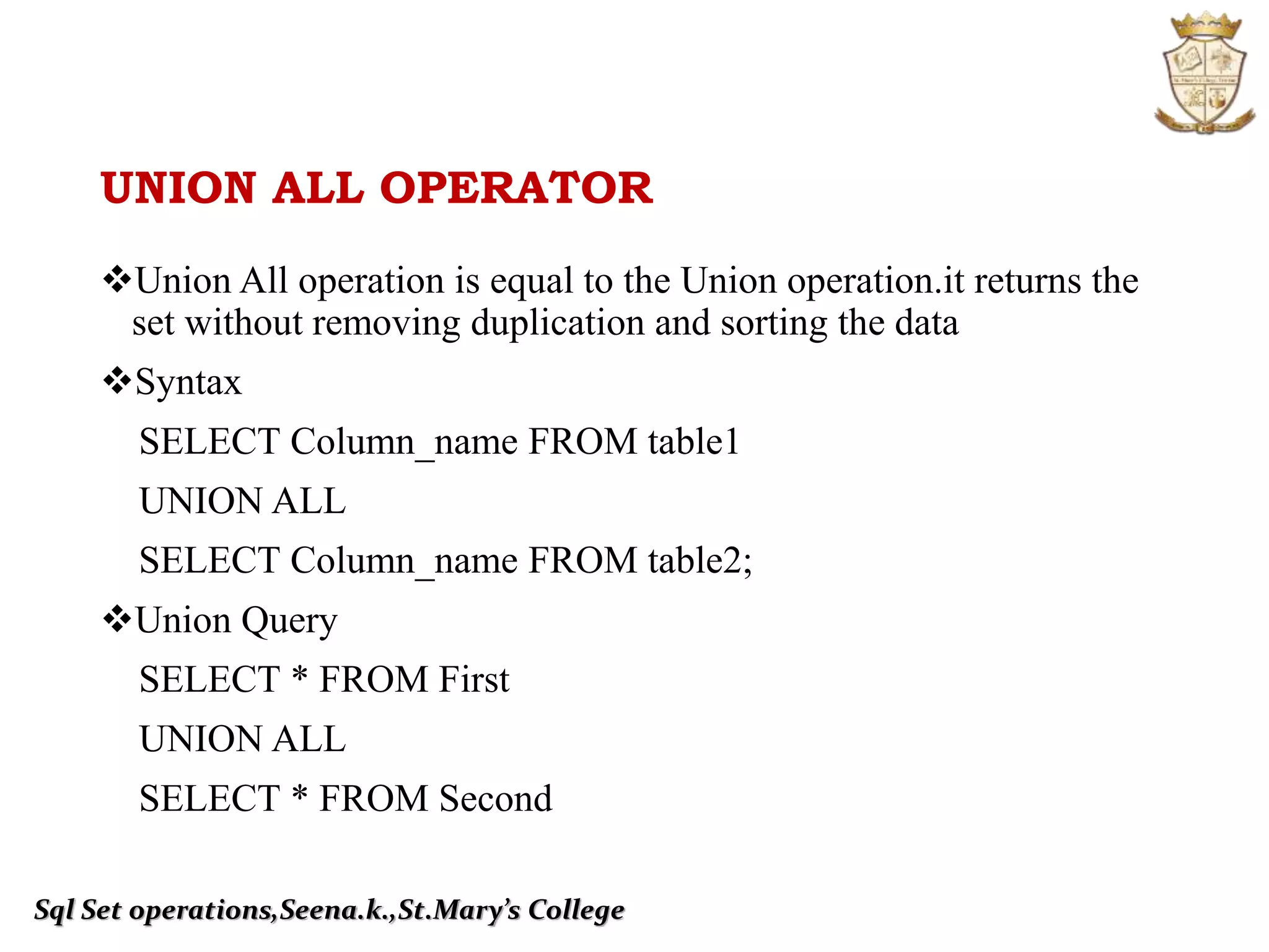 UNION ALL OPERATOR
Union All operation is equal to the Union operation.it returns the
set without removing duplication and sorting the data
Syntax
SELECT Column_name FROM table1
UNION ALL
SELECT Column_name FROM table2;
Union Query
SELECT * FROM First
UNION ALL
SELECT * FROM Second
Sql Set operations,Seena.k.,St.Mary’s College
 