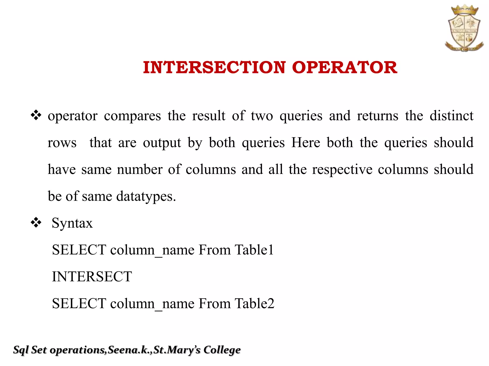 Sql Set operations,Seena.k.,St.Mary’s College
INTERSECTION OPERATOR
 operator compares the result of two queries and returns the distinct
rows that are output by both queries Here both the queries should
have same number of columns and all the respective columns should
be of same datatypes.
 Syntax
SELECT column_name From Table1
INTERSECT
SELECT column_name From Table2
 